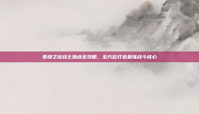 泰坦之旅战士加点全攻略,全方位打造最强战斗核心