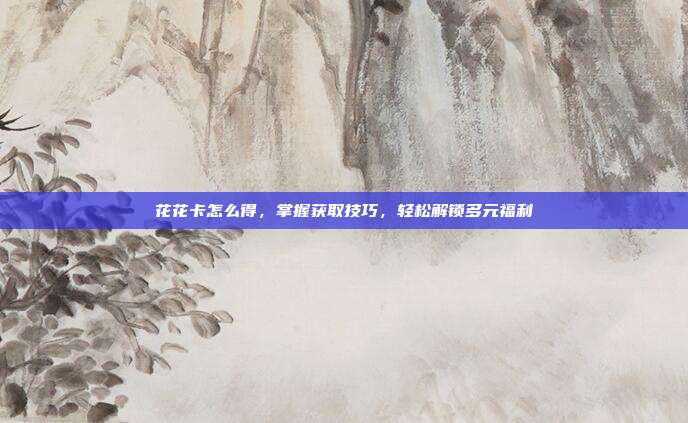 花花卡怎么得，掌握获取技巧，轻松解锁多元福利