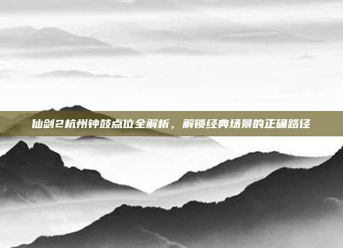 仙剑2杭州钟鼓点位全解析,解锁经典场景的正确路径