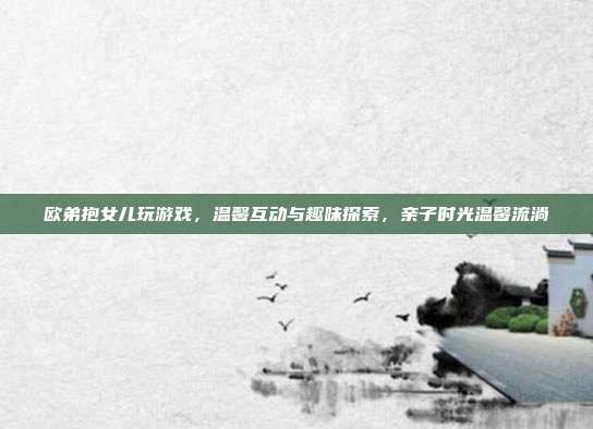 欧弟抱女儿玩游戏,温馨互动与趣味探索,亲子时光温馨流淌