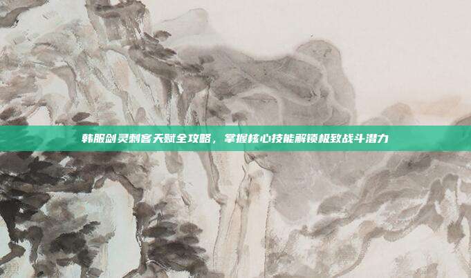 韩服剑灵刺客天赋全攻略,掌握核心技能解锁极致战斗潜力