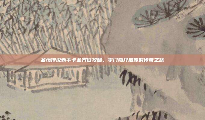 圣境传说新手卡全方位攻略,零门槛开启你的传奇之旅