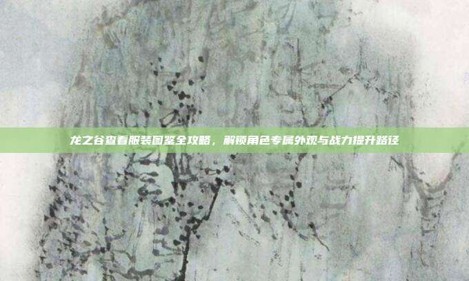 龙之谷查看服装图鉴全攻略，解锁角色专属外观与战力提升路径
