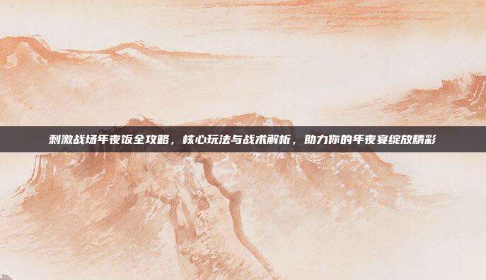 刺激战场年夜饭全攻略，核心玩法与战术解析，助力你的年夜宴绽放精彩
