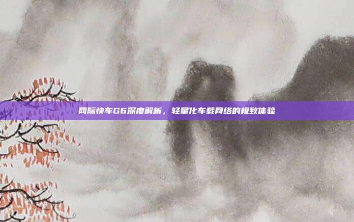 网际快车G6深度解析,轻量化车载网络的极致体验