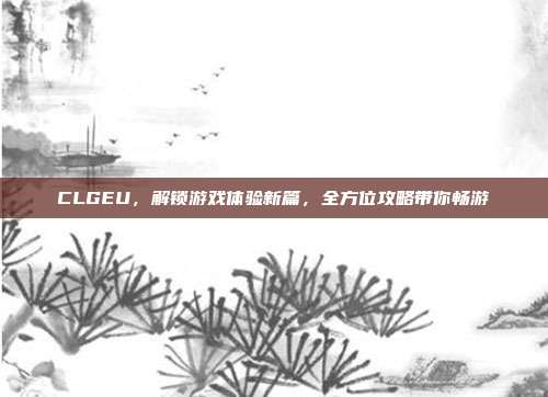 CLGEU，解锁游戏体验新篇，全方位攻略带你畅游