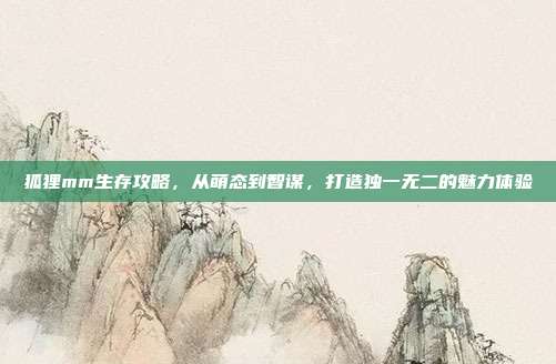 狐狸mm生存攻略,从萌态到智谋,打造独一无二的魅力体验