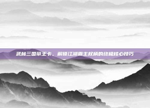 武林三国帝王卡,解锁江湖霸主权柄的终极核心技巧