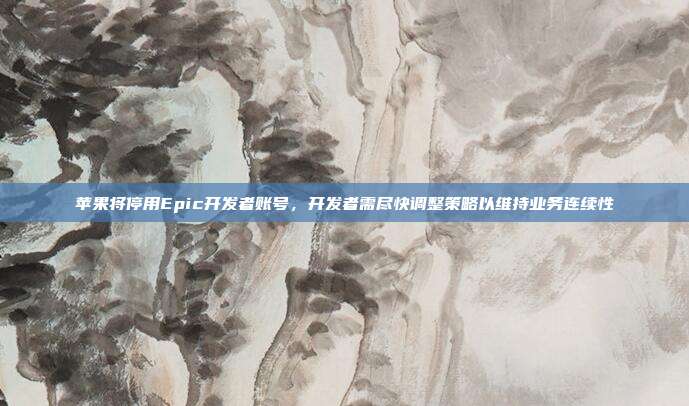 苹果将停用Epic开发者账号,开发者需尽快调整策略以维持业务连续性