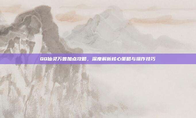 QQ仙灵万兽加点攻略,深度解析核心策略与操作技巧