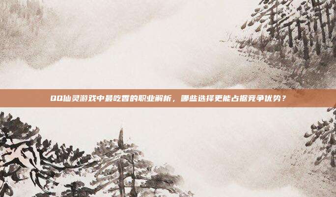 QQ仙灵游戏中最吃香的职业解析,哪些选择更能占据竞争优势?