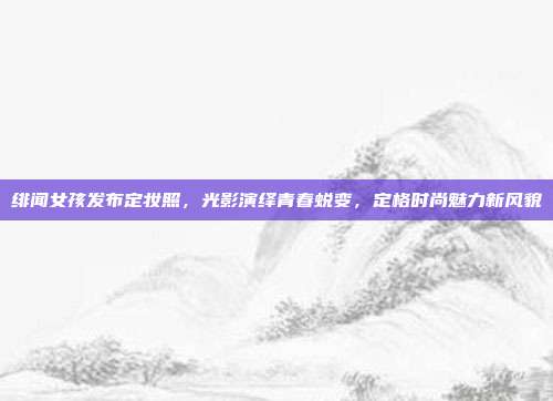 绯闻女孩发布定妆照,光影演绎青春蜕变,定格时尚魅力新风貌