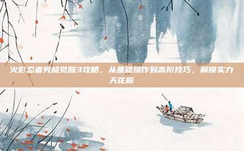 火影忍者究极觉醒3攻略，从基础操作到高阶技巧，解锁实力天花板