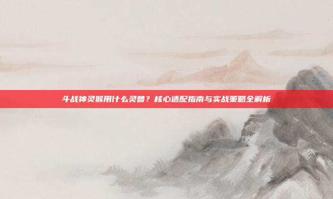 斗战神灵猴用什么灵兽？核心适配指南与实战策略全解析