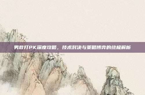 男散打PK深度攻略,技术对决与策略博弈的终极解析
