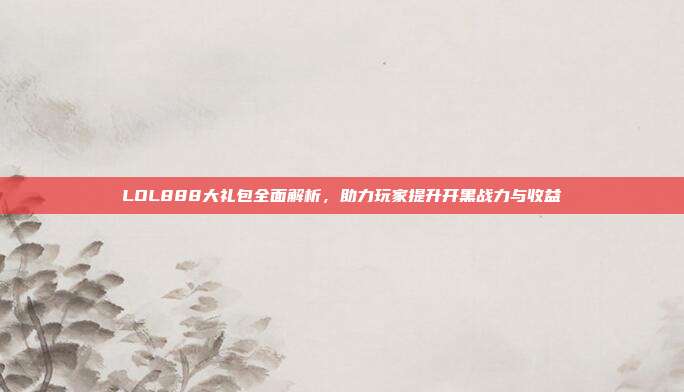 LOL888大礼包全面解析,助力玩家提升开黑战力与收益
