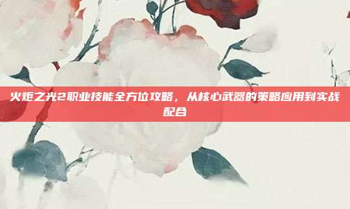 火炬之光2职业技能全方位攻略，从核心武器的策略应用到实战配合