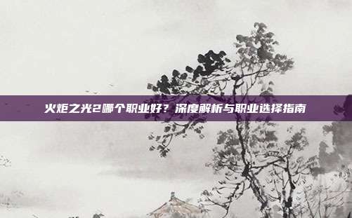 火炬之光2哪个职业好？深度解析与职业选择指南
