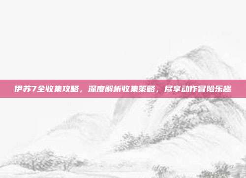 伊苏7全收集攻略,深度解析收集策略,尽享动作冒险乐趣