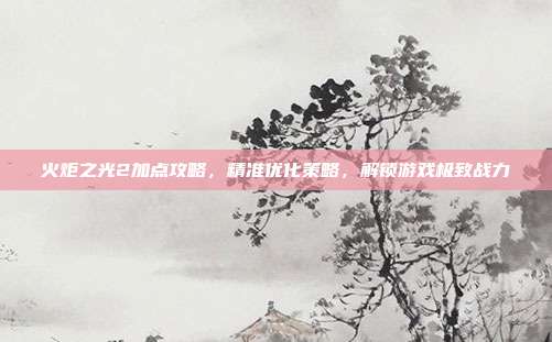 火炬之光2加点攻略,精准优化策略,解锁游戏极致战力
