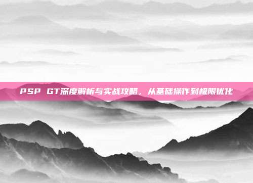 PSP GT深度解析与实战攻略，从基础操作到极限优化