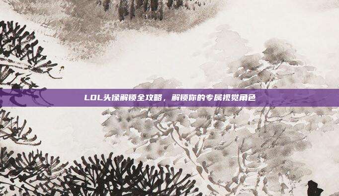 LOL头像解锁全攻略,解锁你的专属视觉角色