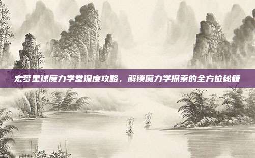 宏梦星球魔力学堂深度攻略,解锁魔力学探索的全方位秘籍