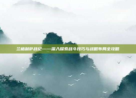 兰格利萨战纪——深入探索战斗技巧与战略布局全攻略