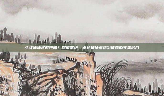 斗战神神将好玩吗?深度解析,卓越玩法与精彩体验的完美融合
