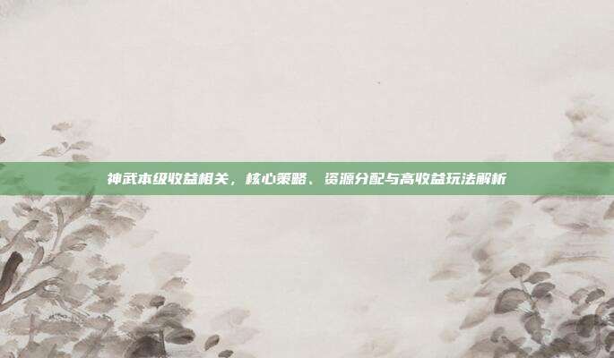 神武本级收益相关,核心策略、资源分配与高收益玩法解析