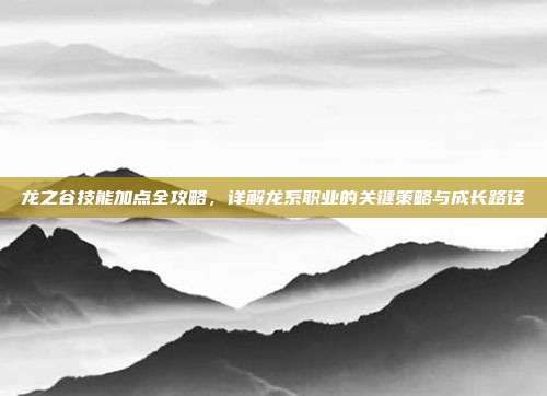 龙之谷技能加点全攻略，详解龙系职业的关键策略与成长路径