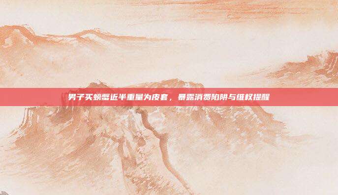 男子买螃蟹近半重量为皮套,暴露消费陷阱与维权提醒