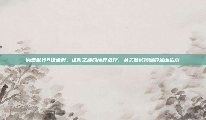 魔兽世界6级坐骑,进阶之路的巅峰选择,从装备到策略的全面指南
