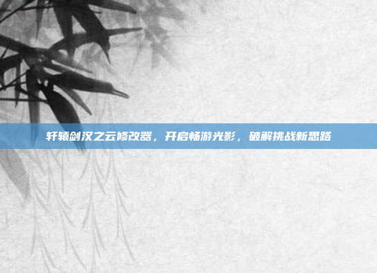 轩辕剑汉之云修改器，开启畅游光影，破解挑战新思路