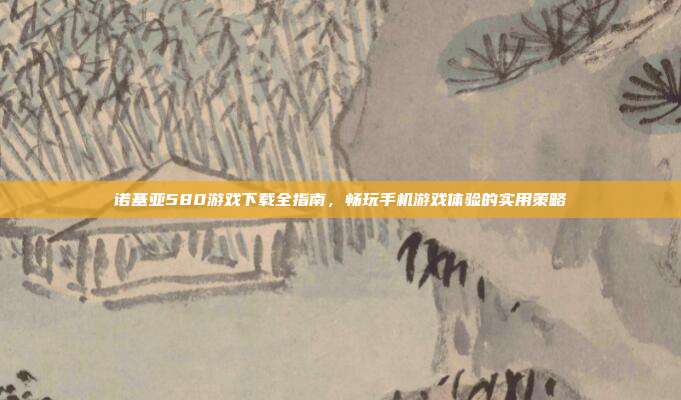 诺基亚580游戏下载全指南，畅玩手机游戏体验的实用策略