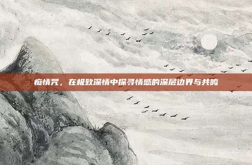 痴情咒,在极致深情中探寻情感的深层边界与共鸣