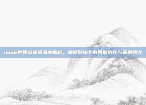 iem6世界总决赛深度解析，巅峰对决下的团队协作与策略博弈