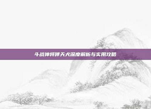 斗战神将哮天犬深度解析与实用攻略