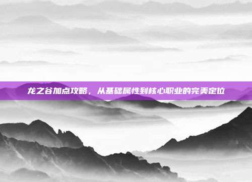 龙之谷加点攻略,从基础属性到核心职业的完美定位