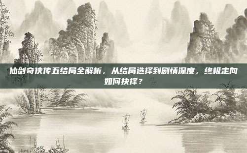 仙剑奇侠传五结局全解析,从结局选择到剧情深度,终极走向如何抉择?