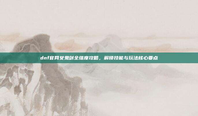 dnf官网女鬼剑全维度攻略，解锁技能与玩法核心要点