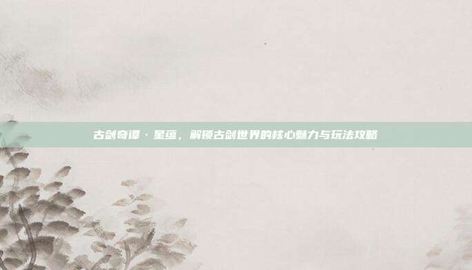 古剑奇谭·星蕴,解锁古剑世界的核心魅力与玩法攻略