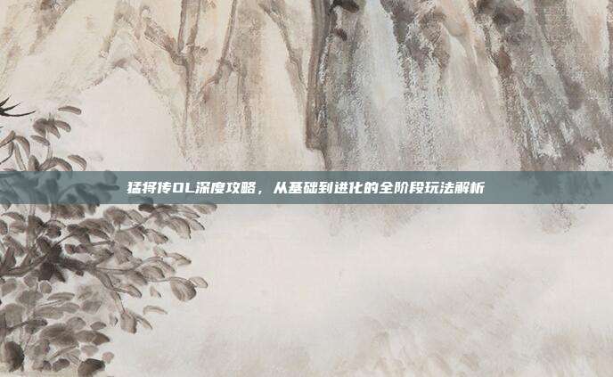 猛将传OL深度攻略,从基础到进化的全阶段玩法解析