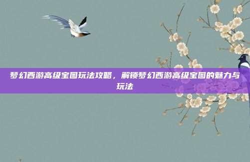梦幻西游高级宝图玩法攻略,解锁梦幻西游高级宝图的魅力与玩法