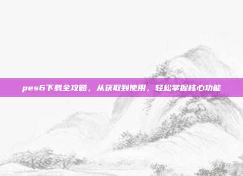 pes6下载全攻略,从获取到使用,轻松掌握核心功能