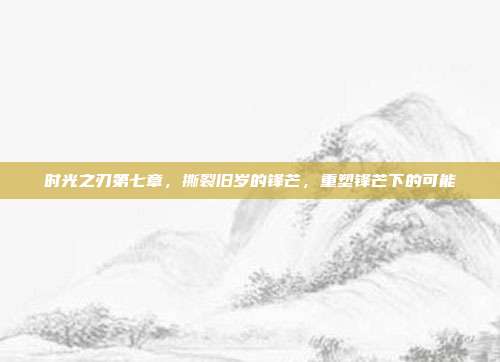 时光之刃第七章，撕裂旧岁的锋芒，重塑锋芒下的可能