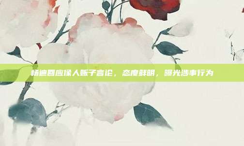 杨迪回应像人贩子言论,态度鲜明,曝光涉事行为