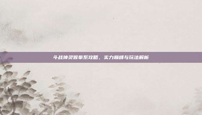 斗战神灵猴拳系攻略，实力巅峰与玩法解析