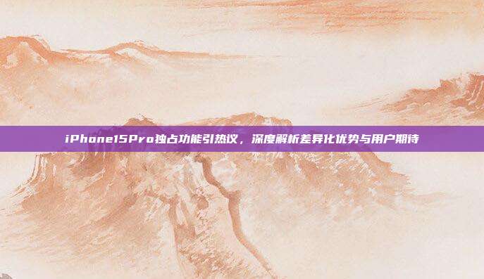 iPhone15Pro独占功能引热议,深度解析差异化优势与用户期待