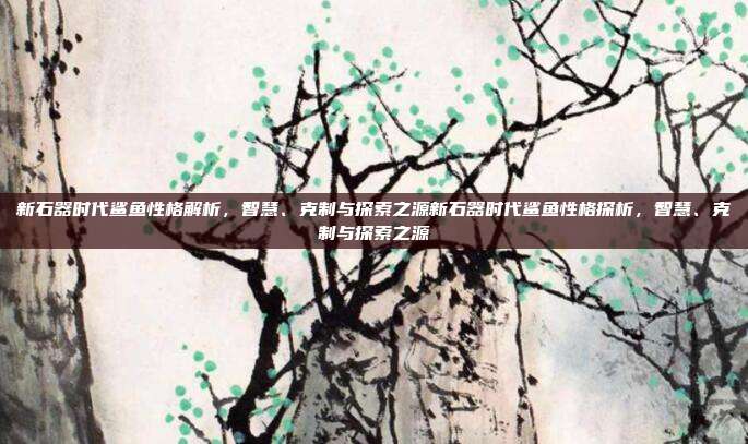 新石器时代鲨鱼性格解析,智慧、克制与探索之源新石器时代鲨鱼性格探析,智慧、克制与探索之源